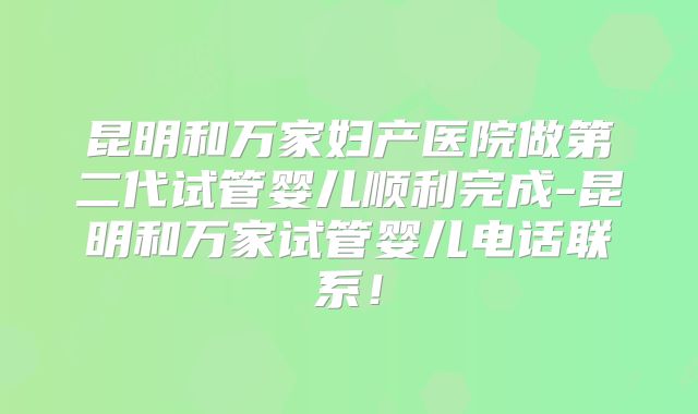 昆明和万家妇产医院做第二代试管婴儿顺利完成-昆明和万家试管婴儿电话联系！