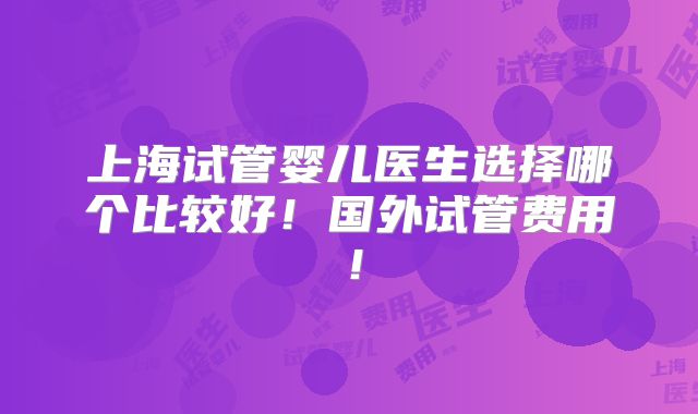 上海试管婴儿医生选择哪个比较好！国外试管费用！