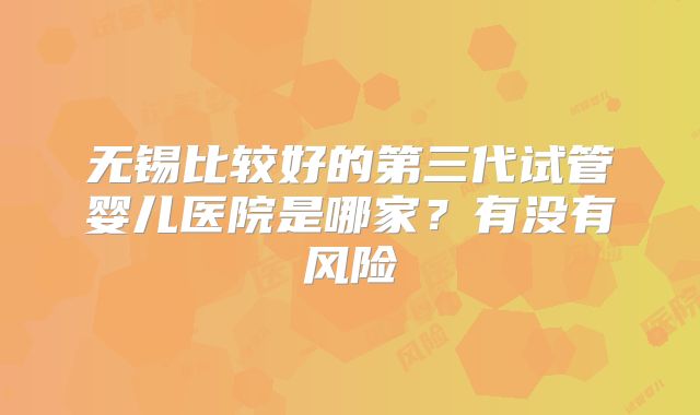 无锡比较好的第三代试管婴儿医院是哪家？有没有风险