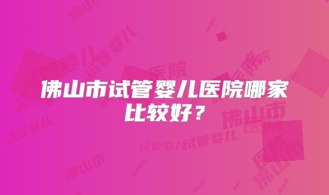 佛山市试管婴儿医院哪家比较好?