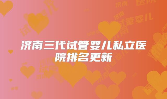 济南三代试管婴儿私立医院排名更新