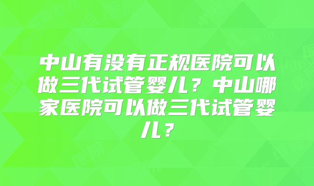 中山有没有正规医院可以做三代试管婴儿？中山哪家医院可以做三代试管婴儿？