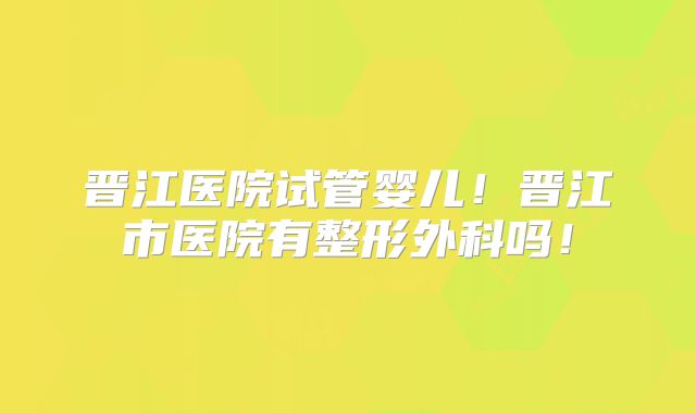 晋江医院试管婴儿!晋江市医院有整形外科吗!