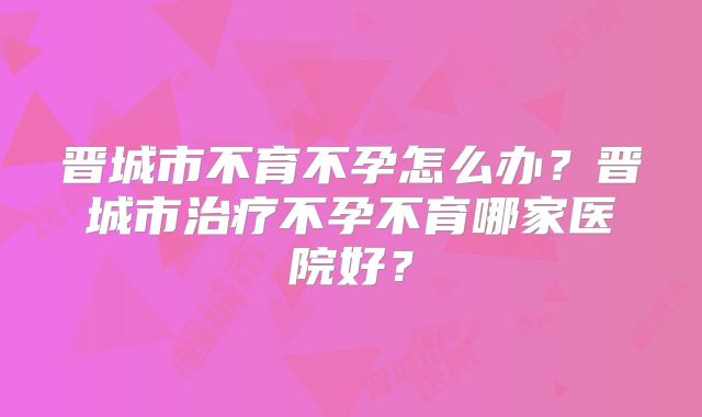 晋城市不育不孕怎么办？晋城市治疗不孕不育哪家医院好？