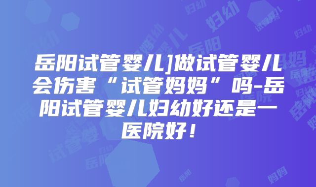 岳阳试管婴儿]做试管婴儿会伤害“试管妈妈”吗-岳阳试管婴儿妇幼好还是一医院好！