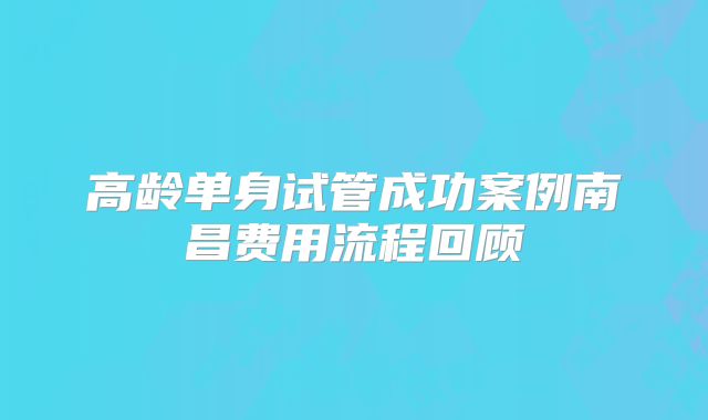 高龄单身试管成功案例南昌费用流程回顾