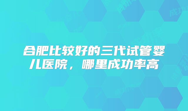 合肥比较好的三代试管婴儿医院，哪里成功率高