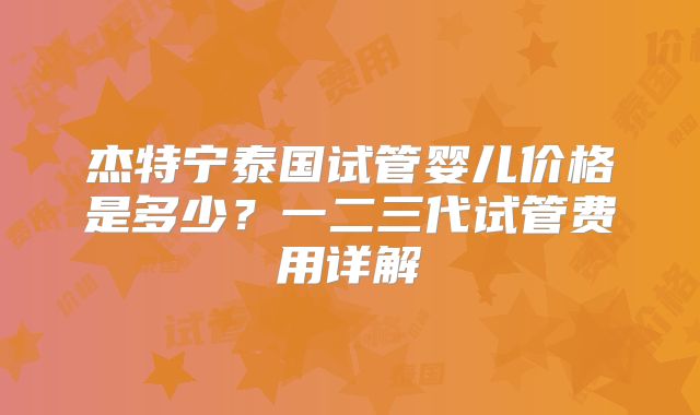 杰特宁泰国试管婴儿价格是多少？一二三代试管费用详解
