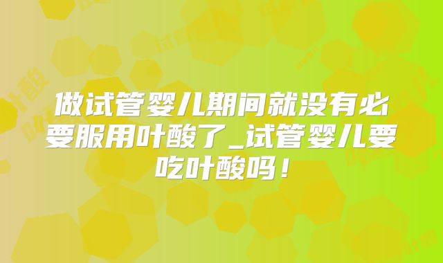 做试管婴儿期间就没有必要服用叶酸了_试管婴儿要吃叶酸吗！