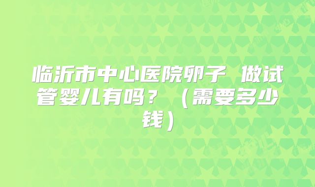 临沂市中心医院卵子 做试管婴儿有吗?(需要多少钱)
