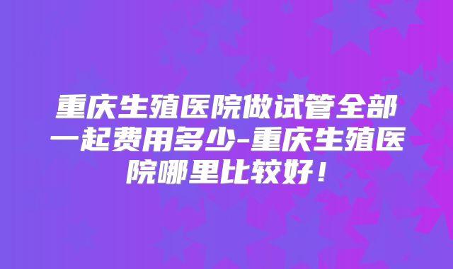 重庆生殖医院做试管全部一起费用多少-重庆生殖医院哪里比较好！