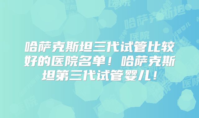 哈萨克斯坦三代试管比较好的医院名单！哈萨克斯坦第三代试管婴儿！