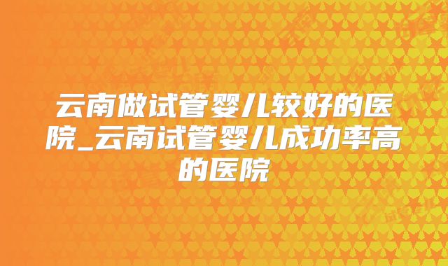 云南做试管婴儿较好的医院_云南试管婴儿成功率高的医院