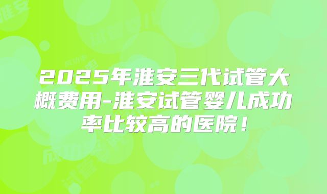 2025年淮安三代试管大概费用-淮安试管婴儿成功率比较高的医院!