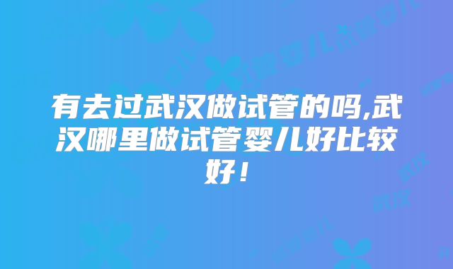 有去过武汉做试管的吗,武汉哪里做试管婴儿好比较好!