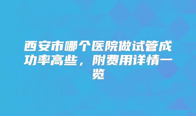 西安市哪个医院做试管成功率高些，附费用详情一览