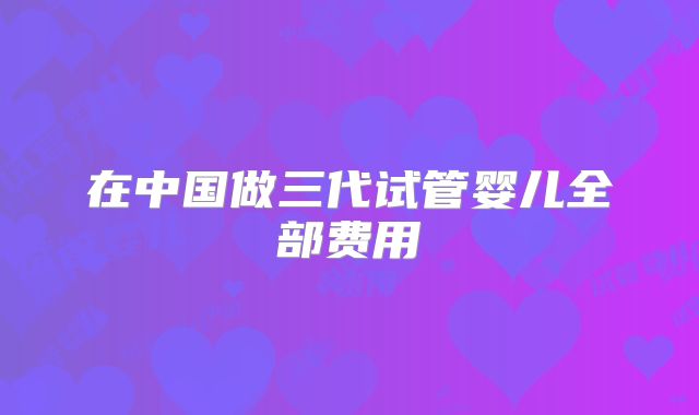 在中国做三代试管婴儿全部费用
