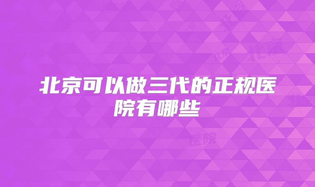 北京可以做三代的正规医院有哪些