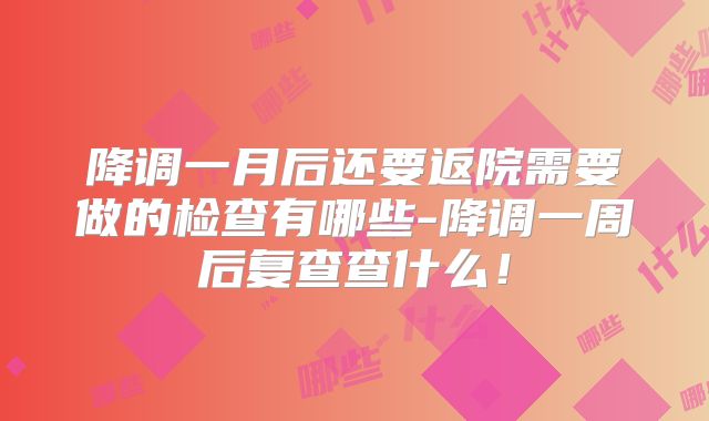 降调一月后还要返院需要做的检查有哪些-降调一周后复查查什么！