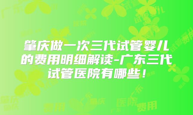 肇庆做一次三代试管婴儿的费用明细解读-广东三代试管医院有哪些！