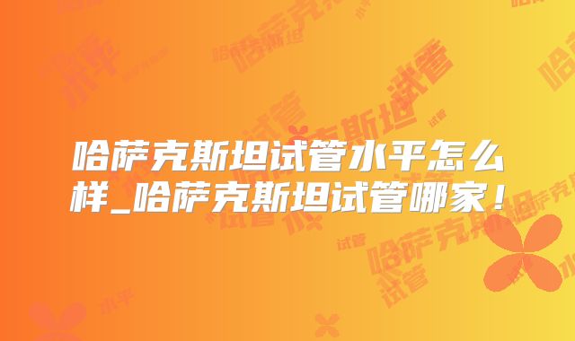 哈萨克斯坦试管水平怎么样_哈萨克斯坦试管哪家！