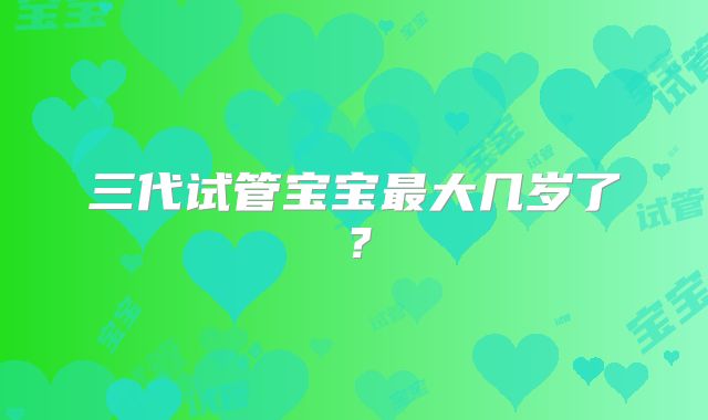 三代试管宝宝最大几岁了?