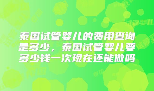 泰国试管婴儿的费用查询是多少,泰国试管婴儿要多少钱一次现在还能做吗