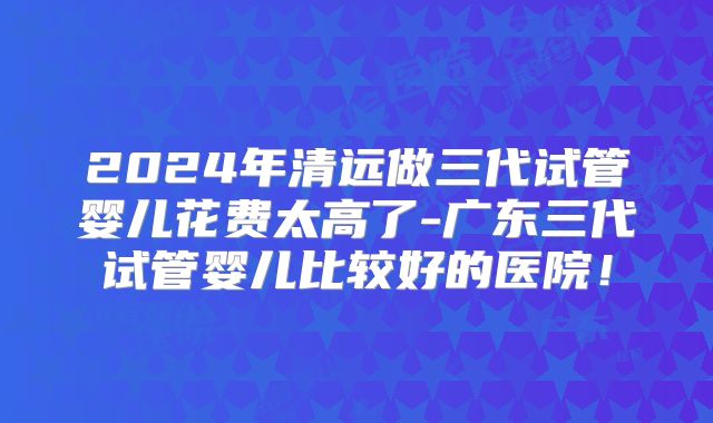 2024年清远做三代试管婴儿花费太高了-广东三代试管婴儿比较好的医院!