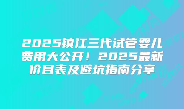 2025镇江三代试管婴儿费用大公开！2025最新价目表及避坑指南分享