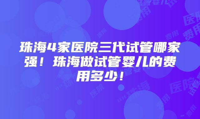 珠海4家医院三代试管哪家强！珠海做试管婴儿的费用多少！