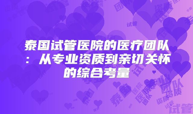 泰国试管医院的医疗团队:从专业资质到亲切关怀的综合考量