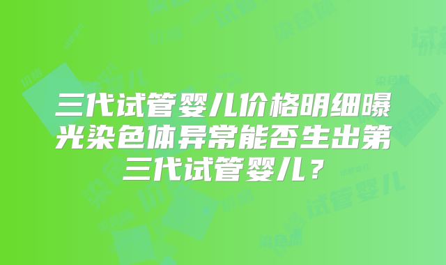 三代试管婴儿价格明细曝光染色体异常能否生出第三代试管婴儿？