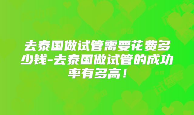 去泰国做试管需要花费多少钱-去泰国做试管的成功率有多高！