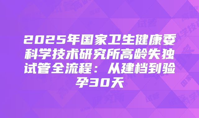2025年国家卫生健康委科学技术研究所高龄失独试管全流程：从建档到验孕30天