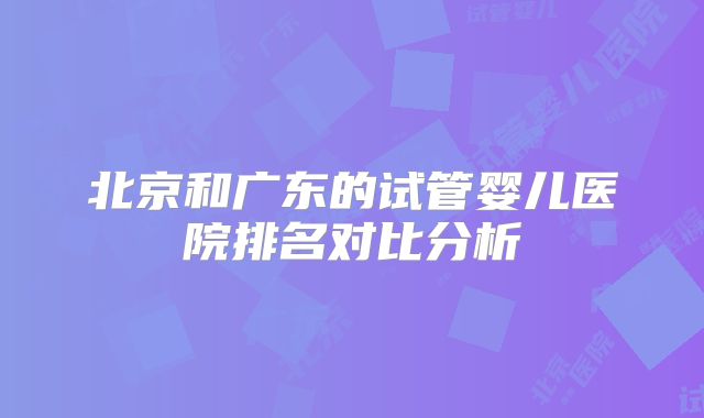 北京和广东的试管婴儿医院排名对比分析