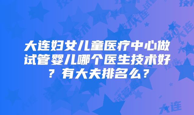 大连妇女儿童医疗中心做试管婴儿哪个医生技术好?有大夫排名么?
