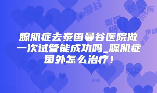 腺肌症去泰国曼谷医院做一次试管能成功吗_腺肌症国外怎么治疗!