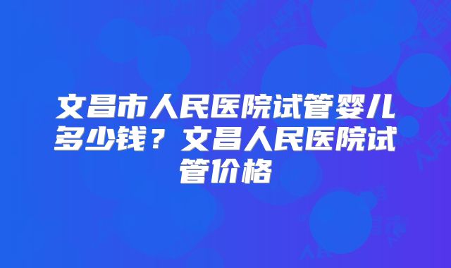 文昌市人民医院试管婴儿多少钱？文昌人民医院试管价格