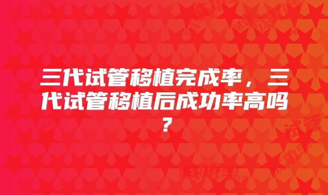 三代试管移植完成率,三代试管移植后成功率高吗?