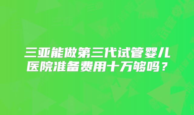 三亚能做第三代试管婴儿医院准备费用十万够吗?