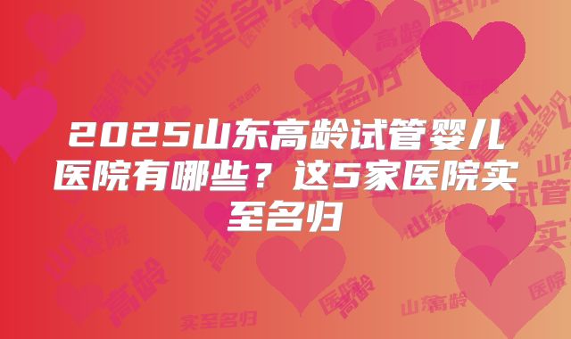 2025山东高龄试管婴儿医院有哪些？这5家医院实至名归