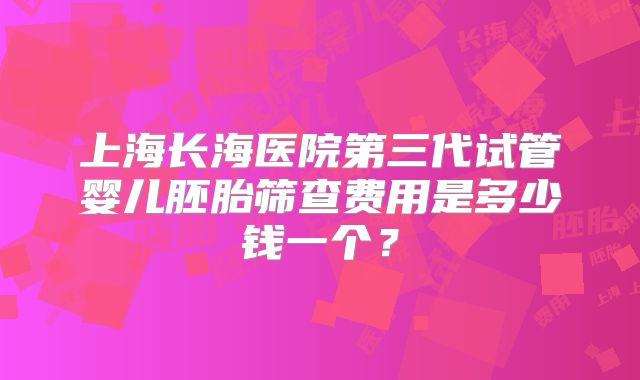 上海长海医院第三代试管婴儿胚胎筛查费用是多少钱一个?