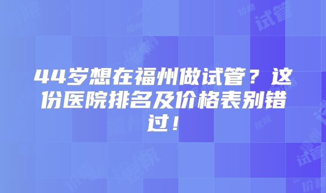 44岁想在福州做试管？这份医院排名及价格表别错过！