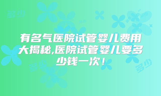 有名气医院试管婴儿费用大揭秘,医院试管婴儿要多少钱一次！