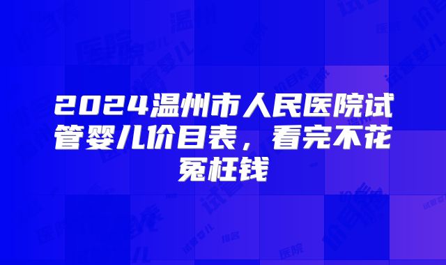 2024温州市人民医院试管婴儿价目表，看完不花冤枉钱