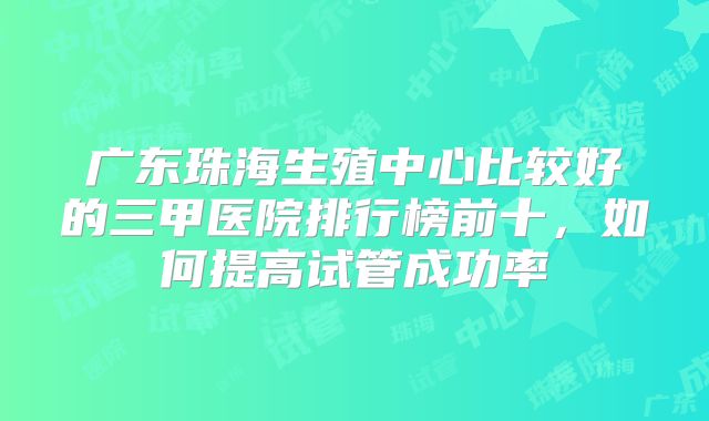 广东珠海生殖中心比较好的三甲医院排行榜前十，如何提高试管成功率