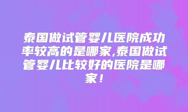 泰国做试管婴儿医院成功率较高的是哪家,泰国做试管婴儿比较好的医院是哪家！