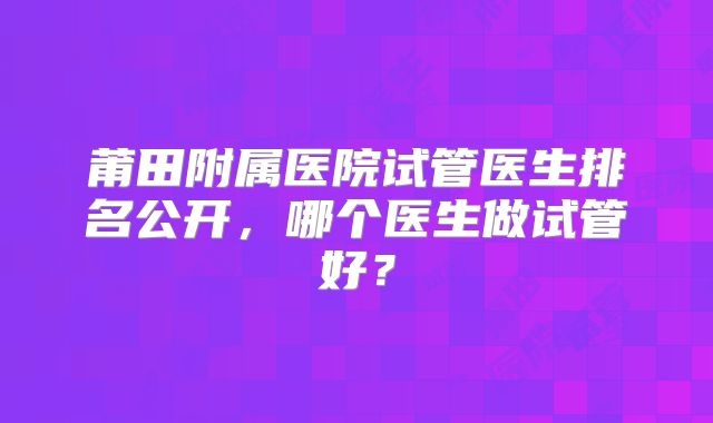 莆田附属医院试管医生排名公开，哪个医生做试管好？
