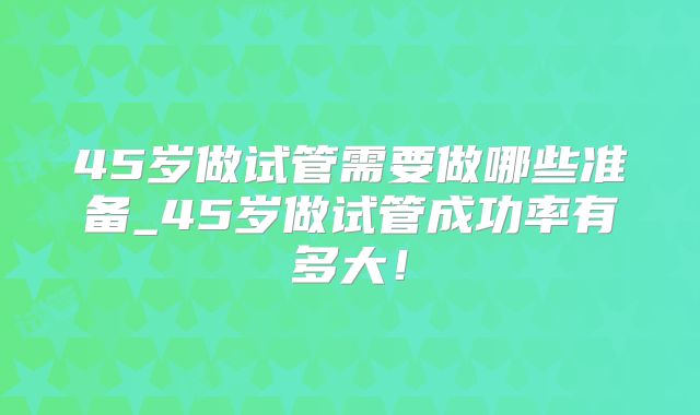45岁做试管需要做哪些准备_45岁做试管成功率有多大!
