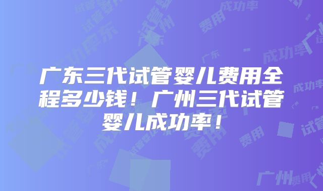 广东三代试管婴儿费用全程多少钱！广州三代试管婴儿成功率！